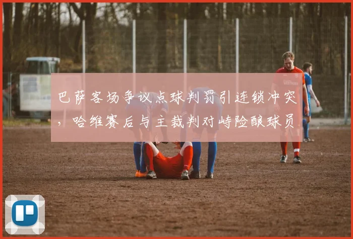 巴萨客场争议点球判罚引连锁冲突,哈维赛后与主裁判对峙险酿球员群殴