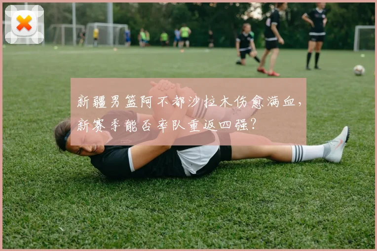 新疆男篮阿不都沙拉木伤愈满血,新赛季能否率队重返四强?