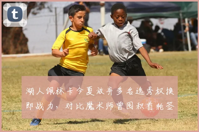 湖人佩林卡今夏放弃多名选秀权换即战力,对比魔术师曾囤积首轮签策略成败