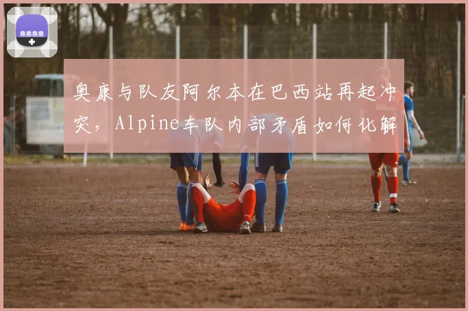 奥康与队友阿尔本在巴西站再起冲突,Alpine车队内部矛盾如何化解?