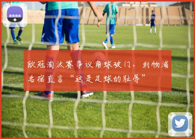 欧冠淘汰赛争议角球破门，利物浦名宿直言“这是足球的耻辱”